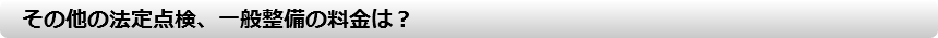 　その他の法定点検、一般整備の料金は？