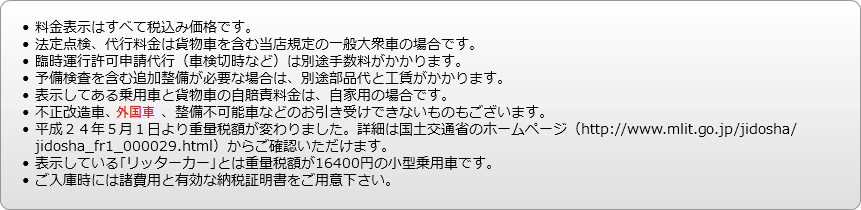 
料金表示はすべて税込み価格です。
法定点検、代行料金は貨物車を含む当店規定の一般大衆車の場合です。
臨時運行許可申請代行（車検切時など）は別途手数料がかかります。
予備検査を含む追加整備が必要な場合は、別途部品代と工賃がかかります。
表示してある乗用車と貨物車の自賠責料金は、自家用の場合です。
不正改造車、外国車、整備不可能車などのお引き受けできないものもございます。
平成２４年５月１日より重量税額が変わりました。詳細は国土交通省のホームページ（http://www.mlit.go.jp/jidosha/jidosha_fr1_000029.html）からご確認いただけます。
表示している｢リッターカー｣とは重量税額が16400円の小型乗用車です。
ご入庫時には諸費用と有効な納税証明書をご用意下さい。